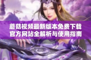 蘑菇视频最新版本免费下载官方网站全解析与使用指南