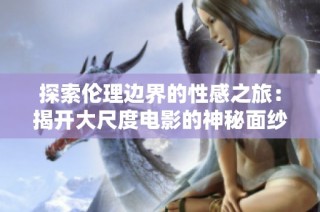 探索伦理边界的性感之旅：揭开大尺度电影的神秘面纱