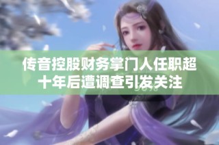 传音控股财务掌门人任职超十年后遭调查引发关注