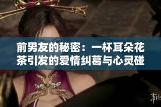 前男友的秘密：一杯耳朵花茶引发的爱情纠葛与心灵碰撞