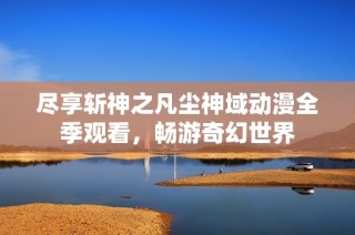 尽享斩神之凡尘神域动漫全季观看，畅游奇幻世界