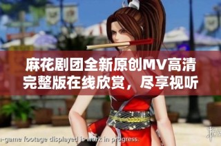 麻花剧团全新原创MV高清完整版在线欣赏，尽享视听盛宴
