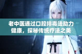 老中医通过口腔排毒法助力健康，探秘传统疗法之美