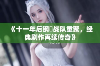 《十一年后钢镚战队重聚，经典剧作再续传奇》