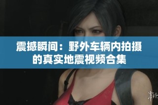 震撼瞬间：野外车辆内拍摄的真实地震视频合集