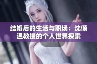 结婚后的生活与职场：沈倾温教授的个人世界探索