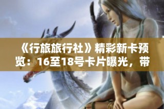 《行旅旅行社》精彩新卡预览：16至18号卡片曝光，带你畅游各地