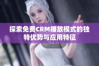 探索免费CRM播放模式的独特优势与应用特征