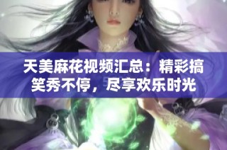 天美麻花视频汇总：精彩搞笑秀不停，尽享欢乐时光