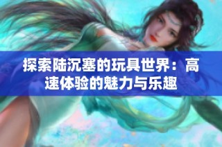探索陆沉塞的玩具世界：高速体验的魅力与乐趣