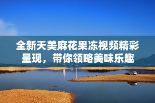 全新天美麻花果冻视频精彩呈现，带你领略美味乐趣