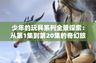 少年的玩具系列全景探索：从第1集到第20集的奇幻旅程