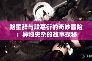 路星辞与段嘉衍的奇妙冒险：异物夹杂的故事探秘