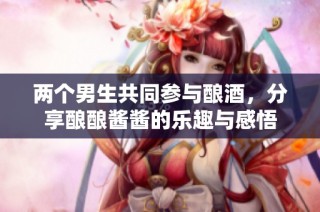 两个男生共同参与酿酒，分享酿酿酱酱的乐趣与感悟