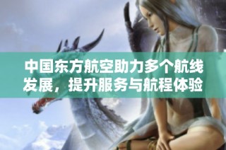 中国东方航空助力多个航线发展，提升服务与航程体验