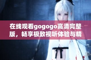 在线观看gogogo高清完整版，畅享极致视听体验与精彩剧情