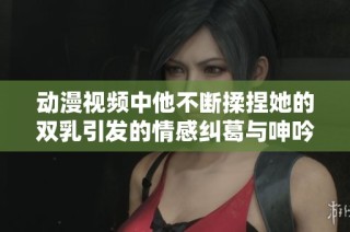 动漫视频中他不断揉捏她的双乳引发的情感纠葛与呻吟声