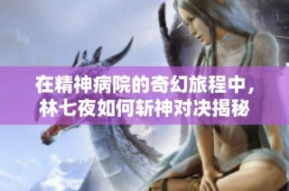 在精神病院的奇幻旅程中，林七夜如何斩神对决揭秘