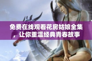 免费在线观看花房姑娘全集，让你重温经典青春故事