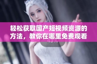 轻松获取国产短视频资源的方法，教你在哪里免费观看