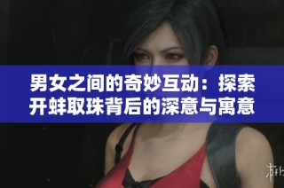 男女之间的奇妙互动：探索开蚌取珠背后的深意与寓意