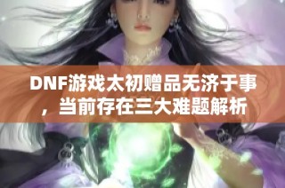 DNF游戏太初赠品无济于事，当前存在三大难题解析