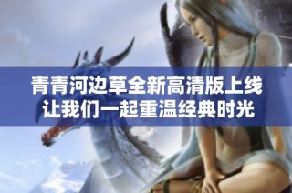 青青河边草全新高清版上线 让我们一起重温经典时光