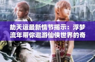 劫天运最新情节揭示：浮梦流年带你遨游仙侠世界的奇幻冒险