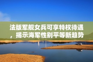 法版军舰女兵可享特权待遇，揭示海军性别平等新趋势
