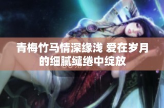 青梅竹马情深缘浅 爱在岁月的细腻缱绻中绽放