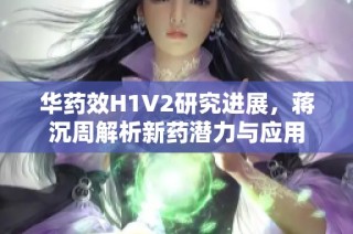 华药效H1V2研究进展，蒋沉周解析新药潜力与应用