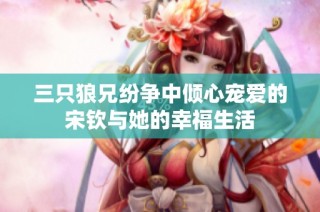 三只狼兄纷争中倾心宠爱的宋钦与她的幸福生活