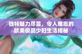 独特魅力尽显，令人难忘的欧美极品少妇生活揭秘
