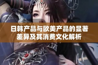 日韩产品与欧美产品的显著差异及其消费文化解析