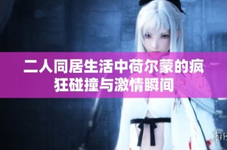 二人同居生活中荷尔蒙的疯狂碰撞与激情瞬间