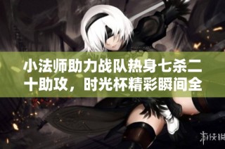 小法师助力战队热身七杀二十助攻，时光杯精彩瞬间全回顾