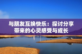 与朋友互换快乐：探讨分享带来的心灵感受与成长