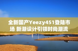 全新国产Yeezy451登陆市场 新潮设计引领时尚潮流