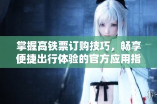 掌握高铁票订购技巧，畅享便捷出行体验的官方应用指南