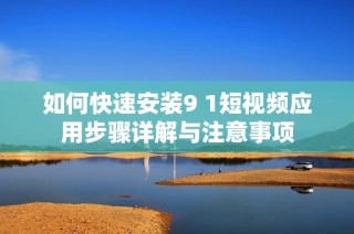 如何快速安装9 1短视频应用步骤详解与注意事项