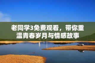 老同学3免费观看，带你重温青春岁月与情感故事