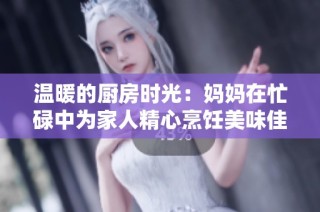温暖的厨房时光：妈妈在忙碌中为家人精心烹饪美味佳肴