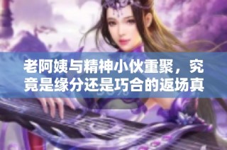 老阿姨与精神小伙重聚，究竟是缘分还是巧合的返场真相揭秘