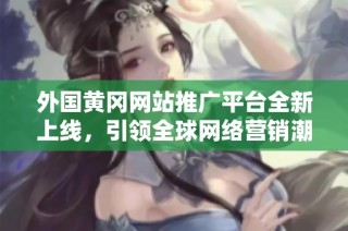 外国黄冈网站推广平台全新上线，引领全球网络营销潮流