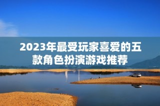 2023年最受玩家喜爱的五款角色扮演游戏推荐