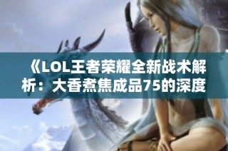 《LOL王者荣耀全新战术解析：大香煮焦成品75的深度剖析》