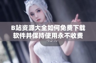 B站资源大全如何免费下载软件并保持使用永不收费