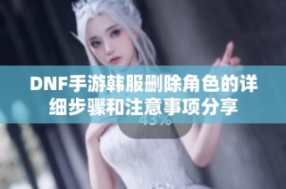DNF手游韩服删除角色的详细步骤和注意事项分享