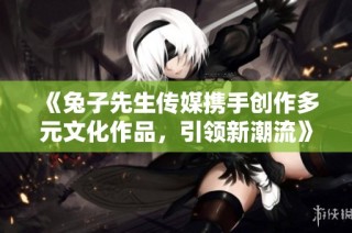 《兔子先生传媒携手创作多元文化作品，引领新潮流》