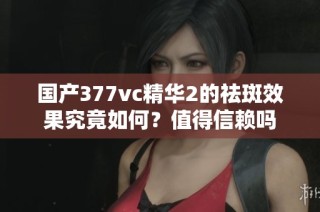 国产377vc精华2的祛斑效果究竟如何？值得信赖吗